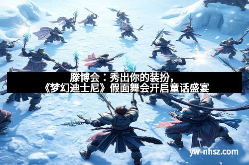 滕博会：秀出你的装扮，《梦幻迪士尼》假面舞会开启童话盛宴