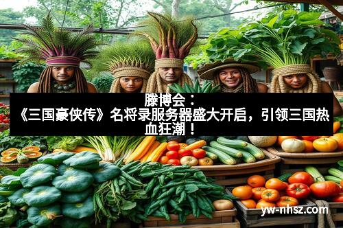 滕博会：《三国豪侠传》名将录服务器盛大开启，引领三国热血狂潮！